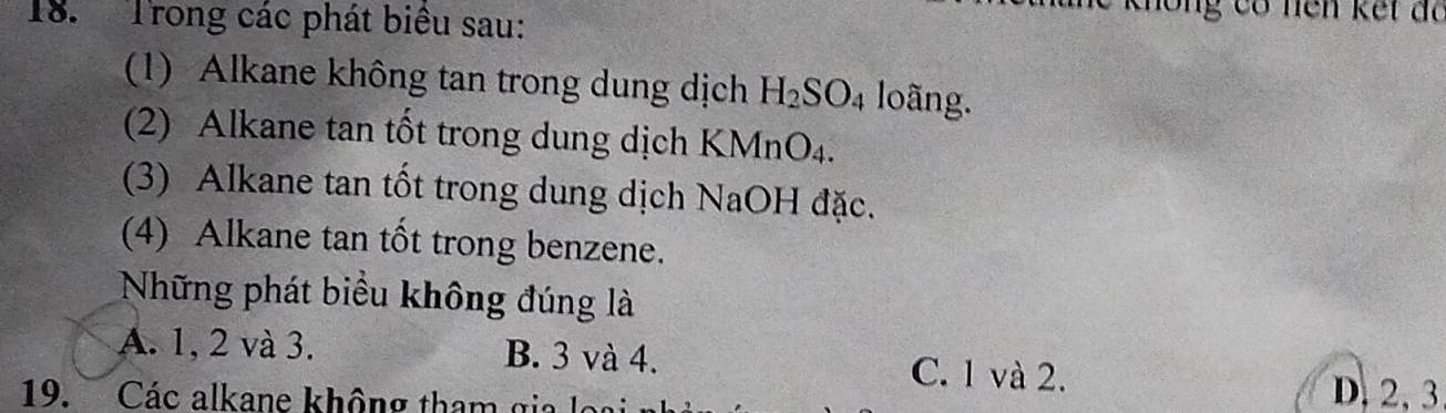 Trong các phát biêu sau:
ng có nên kết đã
1) Alkane không tan trong dung dịch H_2SO_4 loãng.
(2) Alkane tan tốt trong dung dịch KMnO₄.
(3) Alkane tan tốt trong dung dịch NaOH đặc.
(4) Alkane tan tốt trong benzene.
Những phát biểu không đúng là
A. 1, 2 và 3. B. 3 và 4. C. 1 và 2.
19. Các alkane không tham gi
D. 2, 3