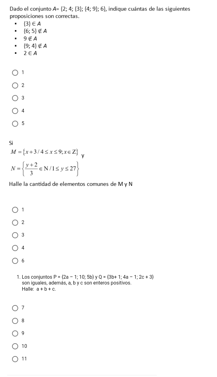 Dado el conjunto A= 2;4; 3 ; 4;9 ;6 , indique cuántas de las siguientes
proposiciones son correctas.
 3 ∈ A
 6;5 ∉ A
9∉ A
 9;4 ∉ A
2∈ A
1
2
3
4
5
Si
M= x+3/4≤ x≤ 9;x∈ Z y
N=  (y+2)/3 ∈ N/1≤ y≤ 27
Halle la cantidad de elementos comunes de M y N
1
2
3
4
6
1. Los conjuntos P= 2a-1;10;5b y Q= 3b+1;4a-1;2c+3
son iguales, además, a, b y c son enteros positivos.
Halle: a+b+c.
7
8
9
10
11