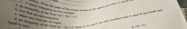 ic. Write the letter of the correct answer on the space provided. (1 point o
_1. A linear inequality in two variables
a. an inequality of the form
b. line that are not congruent Ax^2+By^2>C^2
d. an inequality of the form Ax+By≥ C where A, B, and C are real numbers and A and B are both not
c. when two lines are not equal
equal to zero
d. (4,-1)