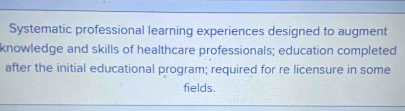 Systematic professional learning experiences designed to augment 
knowledge and skills of healthcare professionals; education completed 
after the initial educational program; required for re licensure in some 
fields.