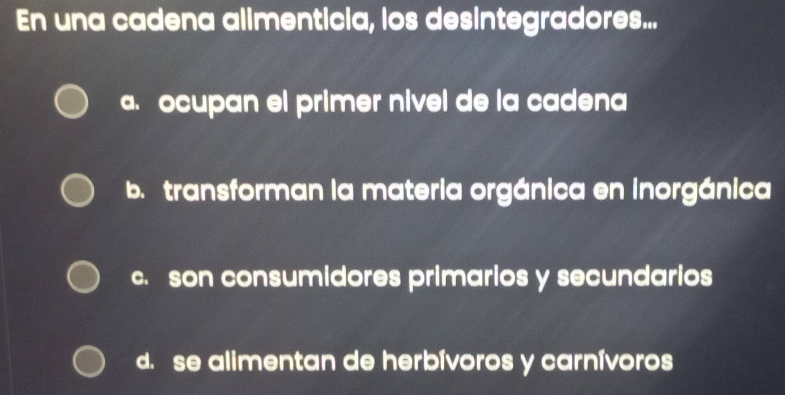 En una cadena alimenticia, los desintegradores...
a. ocupan el primer nivel de la cadena
b. transforman la materia orgánica en inorgánica
c. son consumidores primarios y secundarios
d. se alimentan de herbívoros y carnívoros