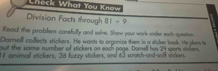 Check What You Know_ 
Division Facts through 81/ 9
Read the problem carefully and solve. Show your work under each question. 
Darnell collects stickers. He wants to organize them in a sticker book. He plans to 
but the same number of stickers on each page. Darnell has 24 sports stickers,
31 animal stickers, 36 fuzzy stickers, and 63 scratch-and-sniff stickers.