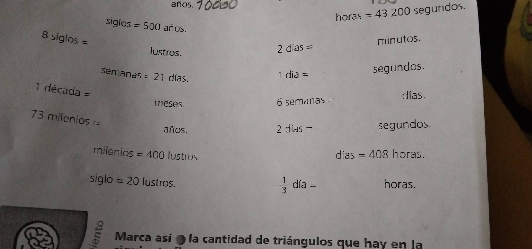 años.
horas =43200 segundos.
siglos=500 ai 00°
8siglos=
minutos. 
lustros.
2dias=
semanas=21 días.
1dia= segundos.
1decada=
meses.
6semanas=
días.
73milenios=
años. 2dias=
segundos.
milenios =400 lustros. 
.
dias=408 horas.
siglo =20lustros.
 1/3 dia=
horas. 
Marca así o la cantidad de triángulos que hay en la