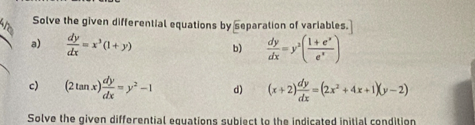 Solve the given differential equations by separation of variables. 
a)  dy/dx =x^3(1+y)
b)  dy/dx =y^2( (1+e^x)/e^x )
c) (2tan x) dy/dx =y^2-1 (x+2) dy/dx =(2x^2+4x+1)(y-2)
d) 
Solve the given differential equations subject to the indicated initial condition