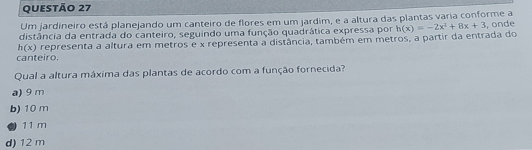 Um jardineiro está planejando um canteiro de flores em um jardim, e a altura das plantas varia conforme a
distância da entrada do canteiro, seguindo uma função quadrática expressa por h(x)=-2x^2+8x+3 , onde
h(x) representa a altura em metros e x representa a distância, também em metros, a partir da entrada do
canteiro.
Qual a altura máxima das plantas de acordo com a função fornecida?
a) 9 m
b) 10 m
11 m
d) 12 m