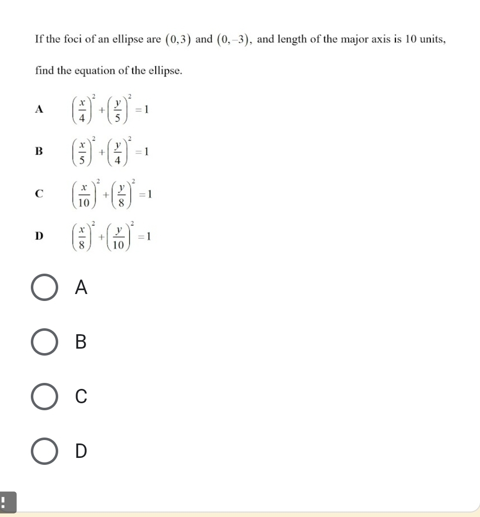 If the foci of an ellipse are (0,3) and (0,-3) , and length of the major axis is 10 units,
find the equation of the ellipse.
A ( x/4 )^2+( y/5 )^2=1
B ( x/5 )^2+( y/4 )^2=1
C ( x/10 )^2+( y/8 )^2=1
D ( x/8 )^2+( y/10 )^2=1
A
B
C
D
.