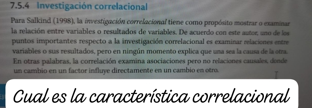 Investigación correlacional 
Para Salkind (1998), la investigación correlacional tiene como propósito mostrar o examinar 
la relación entre variables o resultados de variables. De acuerdo con este autor, uno de los 
puntos importantes respecto a la investigación correlacional es examinar relaciones entre 
variables o sus resultados, pero en ningún momento explica que una sea la causa de la otra. 
En otras palabras, la correlación examina asociaciones pero no relaciones causales, donde 
un cambio en un factor influye directamente en un cambio en otro. 
Cual es la característica correlacional