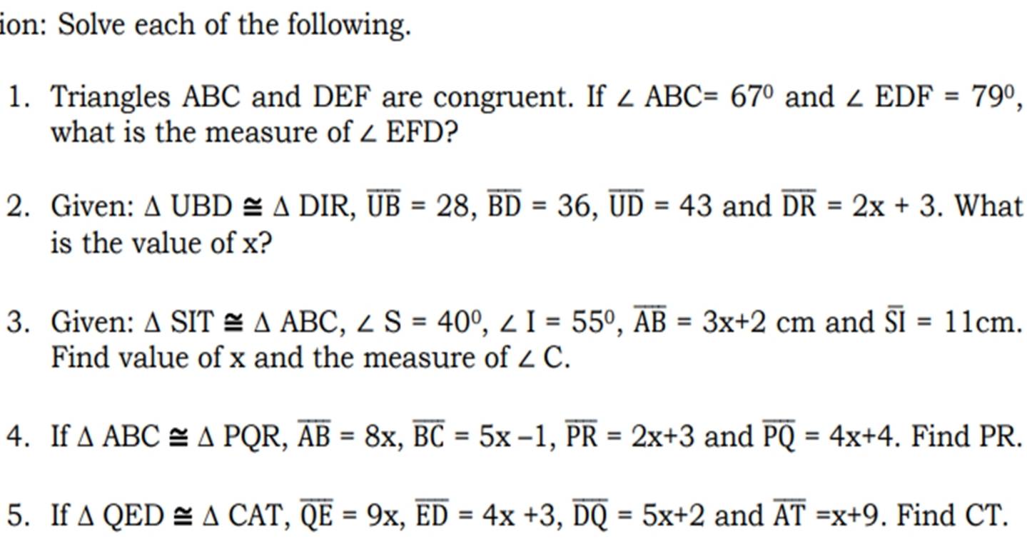 ion: Solve each of the following. 
1. Triangles ABC and DEF are congruent. If ∠ ABC=67° and ∠ EDF=79°, 
what is the measure of ∠ EFD ? 
2. Given: △ UBD≌ △ DIR, overline UB=28, overline BD=36, overline UD=43 and overline DR=2x+3. What 
is the value of x? 
3. Given: △ SIT≌ △ ABC, ∠ S=40°, ∠ I=55°, overline AB=3x+2cm and overline SI=11cm. 
Find value of x and the measure of ∠ C. 
4. If △ ABC≌ △ PQR, overline AB=8x, overline BC=5x-1, overline PR=2x+3 and overline PQ=4x+4. Find PR. 
5. If △ QED≌ △ CAT, overline QE=9x, overline ED=4x+3, overline DQ=5x+2 and overline AT=x+9. Find CT.