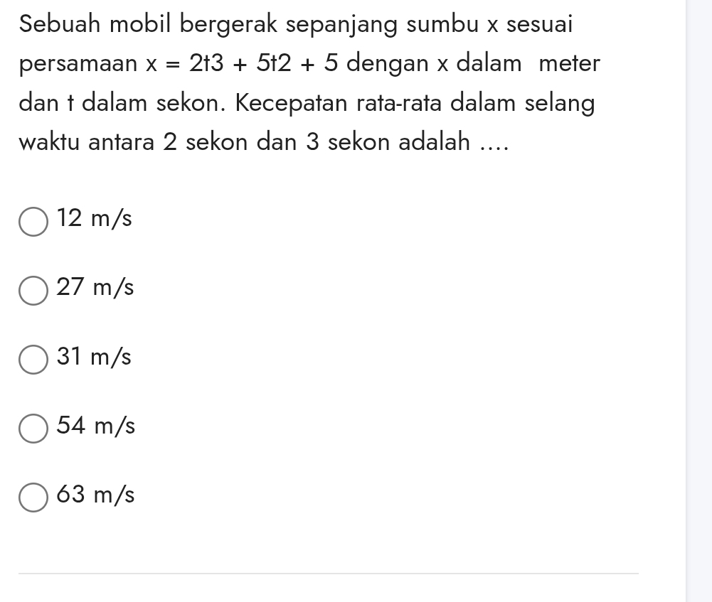 Sebuah mobil bergerak sepanjang sumbu x sesuai
persamaan x=2t3+5t2+5 dengan x dalam meter
dan t dalam sekon. Kecepatan rata-rata dalam selang
waktu antara 2 sekon dan 3 sekon adalah ....
12 m/s
27 m/s
31 m/s
54 m/s
63 m/s