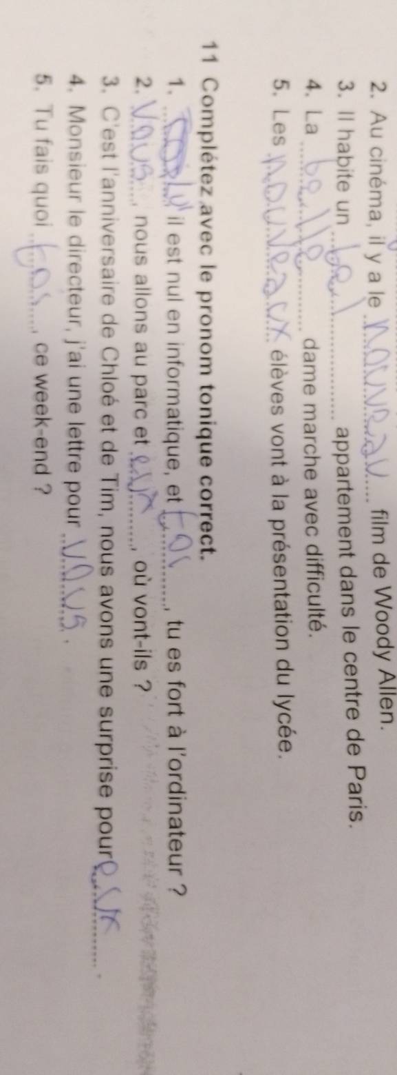 Au cinéma, il y a le _film de Woody Allen. 
3. Il habite un _appartement dans le centre de Paris. 
4. La _dame marche avec difficulté. 
5. Les _élèves vont à la présentation du lycée. 
11 Complétez avec le pronom tonique correct. 
1. _il est nul en informatique, et _, tu es fort à l'ordinateur ? 
2. _nous allons au parc et _où vont-ils ? 
3. C'est l'anniversaire de Chloé et de Tim, nous avons une surprise pour_ 
, 
4. Monsieur le directeur, j'ai une lettre pour_ 
. 
5. Tu fais quoi _ce week-end ?