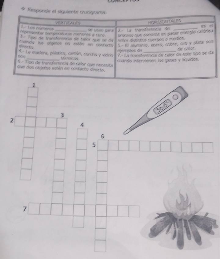 Responde el siguiente crucigrama. 
VER E (C AE B 
HORIZONTALES 
1 Los números _se usán pará 2ª La transferência de_ 
es el 
representar temperaturas menores a cero. proceso que consiste en pasar energía calórica 
3.º Tipo de transferência de calor que se da entre distintos cuerpos o médios. 
Guando los objetos no están en contacto 5. El aluminio, acero, cobre, oro y plata son 
Girecto 
Sempios de de calor. 
4 La madera, plástico, cartón, corcho y vidrio 7. La transferencia de calor de este típo se da 
son _térmicos. 
cuando intervienen los gases y líquidos. 
6º Tipo de transferencia de calor que necesita 
que dos objetos están en contacto directo.