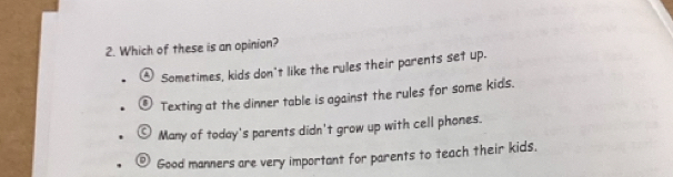 Which of these is an opinion?
④ Sometimes, kids don't like the rules their parents set up.
Texting at the dinner table is against the rules for some kids.
Many of today's parents didn't grow up with cell phones.
Good manners are very important for parents to teach their kids.