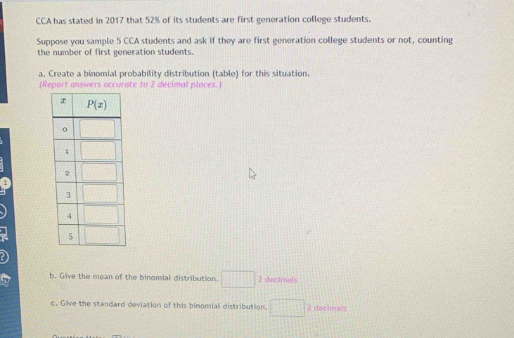 CCA has stated in 2017 that 52% of its students are first generation college students.
Suppose you sample 5 CCA students and ask if they are first generation college students or not, counting
the number of first generation students.
a. Create a binomial probability distribution (table) for this situation.
(Report answers accurate to 2 decimal places.)
1
b. Give the mean of the binomial distribution. □ 2 decimals
c. Give the standard deviation of this binomial distribution. □^2 2 decimals