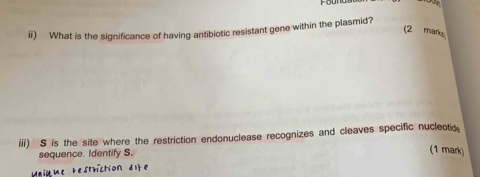 Founda 
ii) What is the significance of having antibiotic resistant gene within the plasmid? 
(2 marks) 
iii) S is the site where the restriction endonuclease recognizes and cleaves specific nucleotide 
sequence. Identify S. 
(1 mark)