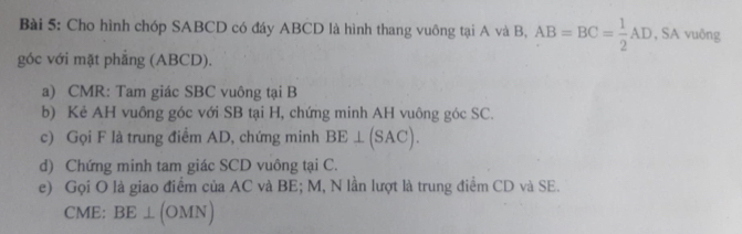 Cho hình chóp SABCD có đáy ABCD là hình thang vuông tại A và B, AB=BC= 1/2 AD , SA vuông 
góc với mặt phẳng (ABCD). 
a) CMR : Tam giác SBC vuông tại B
b) Kẻ AH vuông góc với SB tại H, chứng minh AH vuông góc SC. 
c) Gọi F là trung điểm AD, chứng minh BE⊥ (SAC). 
d) Chứng minh tam giác SCD vuông tại C. 
e) Gọi O là giao điểm của AC và BE; M, N lần lượt là trung điểm CD và SE.
CME : BE⊥ (OMN)