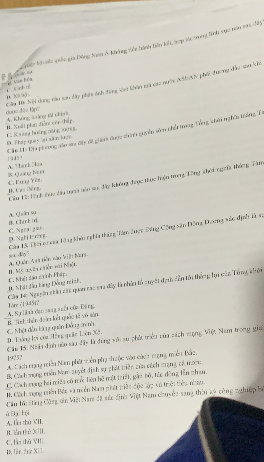 tiệp hội các quốc gia Đông Nam Á không tiền hành liên kết, hợp tác trong lĩnh vực nào sau dây
Quân sự,
n. Văn hóa
Cầu 10: Nội dung nào sau đây phản ánh đứng khó khăn mà các nước ASEAN phái đương đầu sau khi
C. Kinh tế,
D. Xã hội.
được độc lập7
A. Khủng hoàng tài chính.
B. Xuất phát điểm còn thấp.
C. Khủng hoáng năng lượng.
Câu 11: Dịa phương nào sau đây đã giảnh được chính quyền sớm nhất trong Tổng khởi nghĩa tháng Tư
D. Pháp quay lại xâm lược.
1945?
A. Thanh Hóa.
B, Quảng Nam.
Câu 12: Hình thức đầu tranh nào sau đây không được thực hiện trong Tổng khởi nghĩa tháng Tám
C. Hưng Yên.
D. Cao Bằng.
A. Quân sự.
B. Chính trị.
C. Ngoại giao.
Câu 13. Thời cơ của Tổng khởi nghĩa tháng Tám được Đảng Cộng sản Đông Dương xác định là sự
D. Nghị trường.
sau dây?
A. Quân Anh tiến vào Việt Nam.
B. Mỹ tuyên chiến với Nhật.
C. Nhật đảo chính Pháp.
Câu 14: Nguyên nhân chủ quan nào sau đây là nhân tố quyết định dẫn tới thắng lợi của Tổng khởi
D. Nhật đầu hàng Đồng minh.
Tám (1945)?
A. Sự lãnh đạo sáng suốt của Đảng.
B. Tinh thần đoàn kết quốc tế vô sản.
C. Nhật đầu hàng quân Đồng minh.
D. Thắng lợi của Hồng quân Liên Xô.
Câu 15: Nhận định nào sau đây là đúng với sự phát triển của cách mạng Việt Nam trong giai
1975?
A. Cách mạng miền Nam phát triển phụ thuộc vào cách mạng miền Bắc.
B. Cách mạng miền Nam quyết định sự phát triển của cách mạng cả nước.
C. Cách mạng hai miền có mối liên hệ mật thiết, gắn bó, tác động lẫn nhau.
D. Cách mạng miền Bắc và miền Nam phát triển độc lập và triệt tiêu nhau.
Câu 16: Đảng Cộng sản Việt Nam đã xác định Việt Nam chuyển sang thời kỳ công nghiệp hể
ở Đại hội
A. lần thứ VII.
B. lần thứ XIII.
C. lần thứ VIII.
D. lần thứ XII.