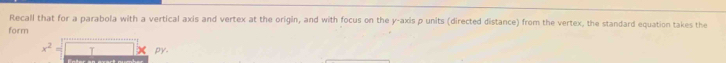 Recall that for a parabola with a vertical axis and vertex at the origin, and with focus on the y-axis p units (directed distance) from the vertex, the standard equation takes the 
form
x^2=□ * py.