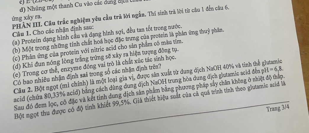 N
d) Nhúng một thanh Cu vào các dung địch U
PHÀN III. Câu trắc nghiệm yêu cầu trã lời ngắn. Thí sinh trả lời từ câu 1 đến câu 6.
ứng xảy ra.
Câu 1. Cho các nhận định sau:
(a) Protein dạng hình cầu và dạng hình sợi, đều tan tốt trong nước.
(b) Một trong những tính chất hoá học đặc trưng của protein là phản ứng thuỷ phân.
(c) Phản ứng của protein với nitric acid cho sản phẩm có màu tím.
(d) Khi đun nóng lòng trắng trứng sẽ xảy ra hiện tượng đông tụ.
(e) Trong cơ thể, enzyme đóng vai trò là chất xúc tác sinh học.
Có bao nhiêu nhận định sai trong số các nhận định trên?
Câu 2. Bột ngọt (mì chính) là một loại gia vị, được sản xuất từ dung dịch NaOH 40% và tinh thể glutamic
acid (chứa 80, 33% acid) bằng cách dùng dung dịch NaOH trung hòa dung dịch glutamic acid đến pH =6,8. 
Sau đó đem lọc, cô đặc và kết tinh dung dịch sản phẩm bằng phương pháp sấy chân không ở nhiệt độ thấp.
Bột ngọt thu được có độ tinh khiết 99, 5%. Giả thiết hiệu suất của cả quá trình tính theo glutamic acid là
Trang 3/4