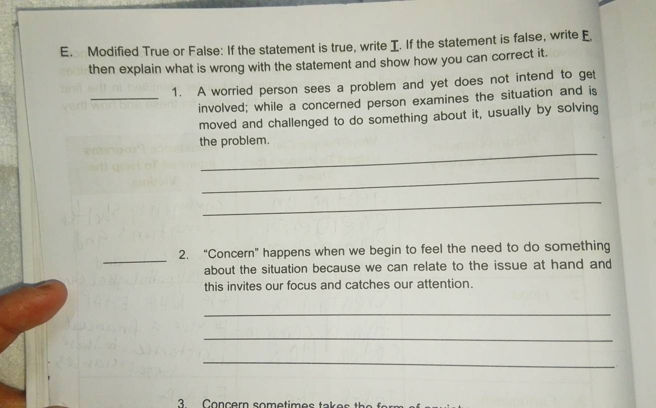 Modified True or False: If the statement is true, write I. If the statement is false, write E, 
then explain what is wrong with the statement and show how you can correct it. 
1. A worried person sees a problem and yet does not intend to get 
_involved; while a concerned person examines the situation and is 
moved and challenged to do something about it, usually by solving 
_ 
the problem. 
_ 
_ 
_ 
2. “Concern” happens when we begin to feel the need to do something 
about the situation because we can relate to the issue at hand and 
this invites our focus and catches our attention. 
_ 
_ 
_ 
.