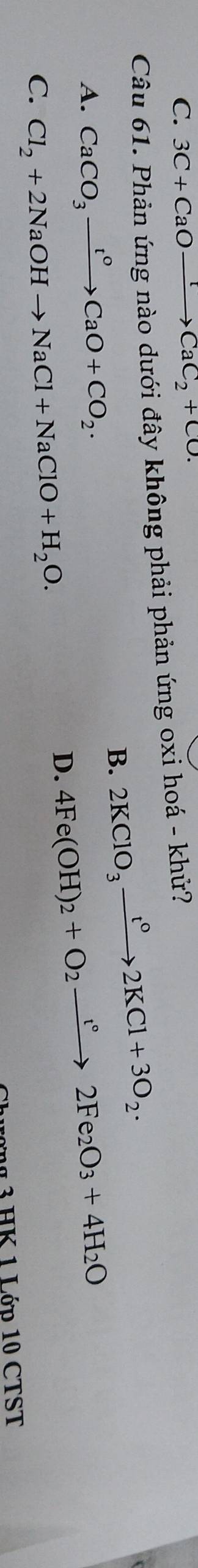 C. 3C+CaOxrightarrow HCaC_2+CO. 
Câu 61. Phản ứng nào dưới đây không phải phản ứng oxi hoá - khử?
B. 2KClO_3xrightarrow t°2KCl+3O_2.
A. CaCO_3xrightarrow t°CaO+CO_2.
D. 4Fe(OH)_2+O_2to 2Fe_2O_3+4H_2O
C. Cl_2+2NaOHto NaCl+NaClO+H_2O. 
ợ g 3 HK 1 Lớp 10 CTST