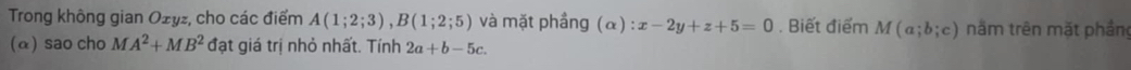 Trong không gian Ożyz, cho các điểm A(1;2;3), B(1;2;5) và mặt phầng (α) :x-2y+z+5=0. Biết điểm M(a;b;c) nằm trên mặt phần 
(α) sao cho MA^2+MB^2 đạt giá trị nhỏ nhất. Tính 2a+b-5c.