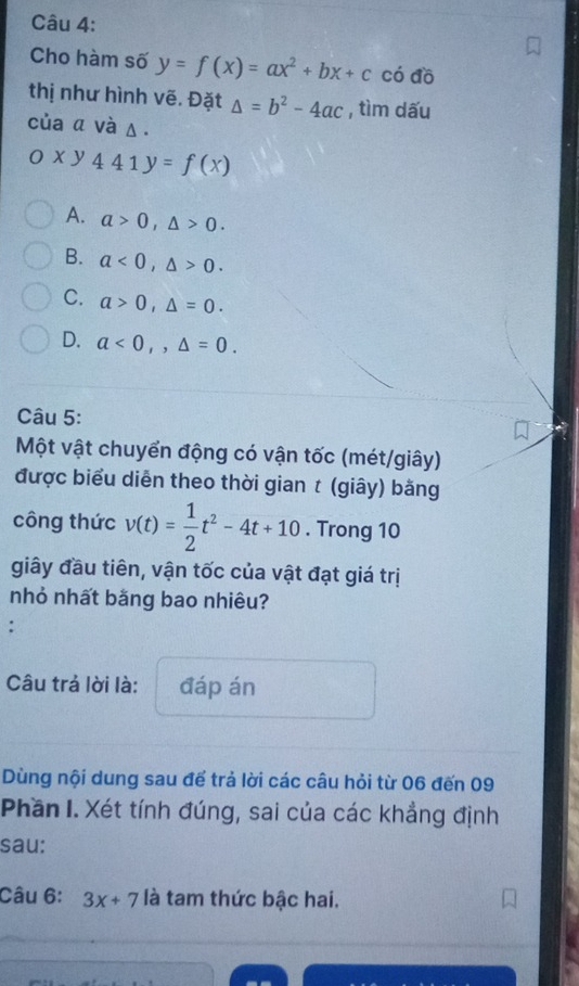 Cho hàm số y=f(x)=ax^2+bx+c có đồ
thị như hình vẽ. Đặt △ =b^2-4ac , tìm dấu
của α và Δ.
Oxy441y=f(x)
A. a>0, △ >0.
B. a<0</tex>, △ >0.
C. a>0, △ =0.
D. a<0,,△ =0. 
Câu 5:
Một vật chuyển động có vận tốc (mét/giây)
được biểu diễn theo thời gian t (giây) bằng
công thức v(t)= 1/2 t^2-4t+10. Trong 10
giây đầu tiên, vận tốc của vật đạt giá trị
nhỏ nhất bằng bao nhiêu?
:
Câu trả lời là: đáp án
Dùng nội dung sau để trả lời các câu hỏi từ 06 đến 09
Phần I. Xét tính đúng, sai của các khẳng định
sau:
Câu 6: 3x+7 là tam thức bậc hai.