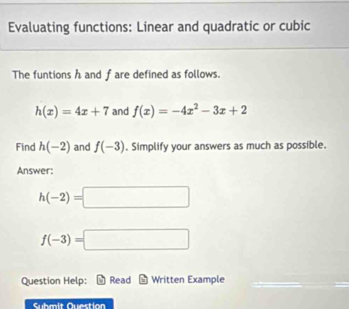 Evaluating functions: Linear and quadratic or cubic 
The funtions h and f are defined as follows.
h(x)=4x+7 and f(x)=-4x^2-3x+2
Find h(-2) and f(-3). Simplify your answers as much as possible. 
Answer:
h(-2)=□
f(-3)=□
Question Help: Read Written Example 
Submit Ouestion