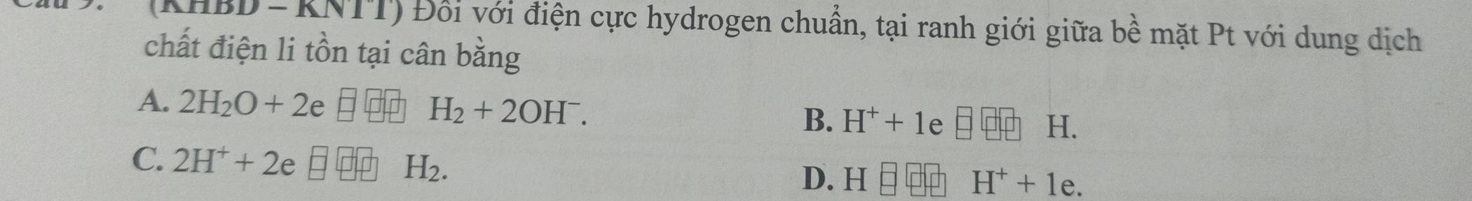 (KHBD - KNTT) Đổi với điện cực hydrogen chuẩn, tại ranh giới giữa bề mặt Pt với dung dịch
chất điện li tồn tại cân bằng
A. 2H_2O+2e□ □ H_2+2OH^-. H^++1 e
B.
H.
C. 2H^++2e□ +H_2.
D. H H^++1e.