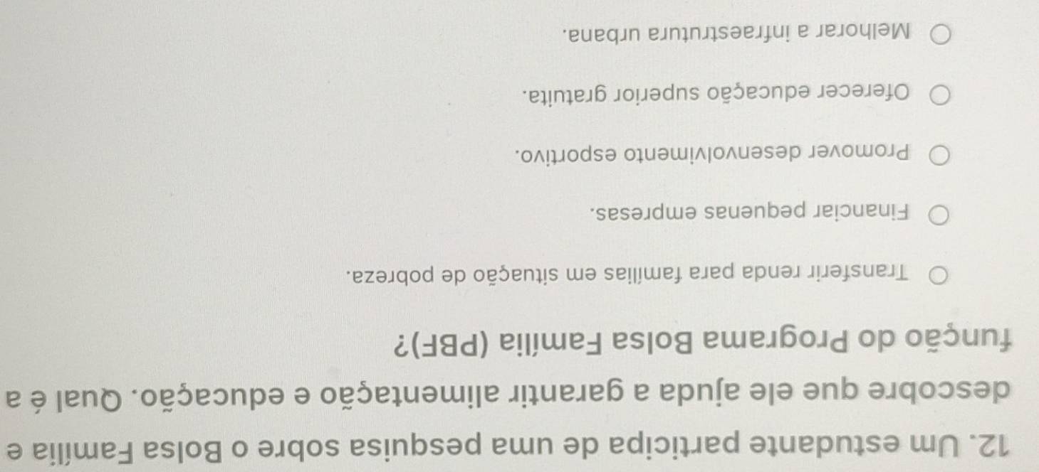 Um estudante participa de uma pesquisa sobre o Bolsa Família e
descobre que ele ajuda a garantir alimentação e educação. Qual é a
função do Programa Bolsa Família (PBF)?
Transferir renda para famílias em situação de pobreza.
Financiar pequenas empresas.
Promover desenvolvimento esportivo.
Oferecer educação superior gratuita.
Melhorar a infraestrutura urbana.