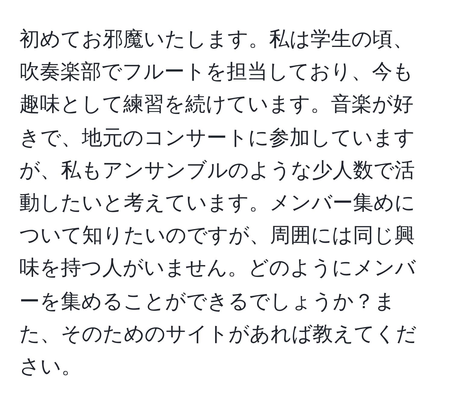 初めてお邪魔いたします。私は学生の頃、吹奏楽部でフルートを担当しており、今も趣味として練習を続けています。音楽が好きで、地元のコンサートに参加していますが、私もアンサンブルのような少人数で活動したいと考えています。メンバー集めについて知りたいのですが、周囲には同じ興味を持つ人がいません。どのようにメンバーを集めることができるでしょうか？また、そのためのサイトがあれば教えてください。