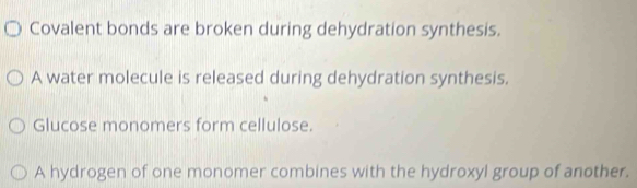 Covalent bonds are broken during dehydration synthesis. 
A water molecule is released during dehydration synthesis. 
Glucose monomers form cellulose. 
A hydrogen of one monomer combines with the hydroxyl group of another.