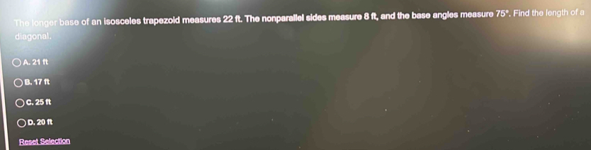 The longer base of an isosceles trapezoid measures 22 ft. The nonparallel sides measure 8 ft, and the base angles measure 75°. Find the length of a
diagonal.
A. 21 ft
B. 17 ft
C. 25 ft
D. 20 ft
Reset Selection