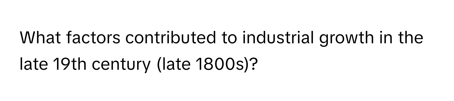 What factors contributed to industrial growth in the late 19th century (late 1800s)?