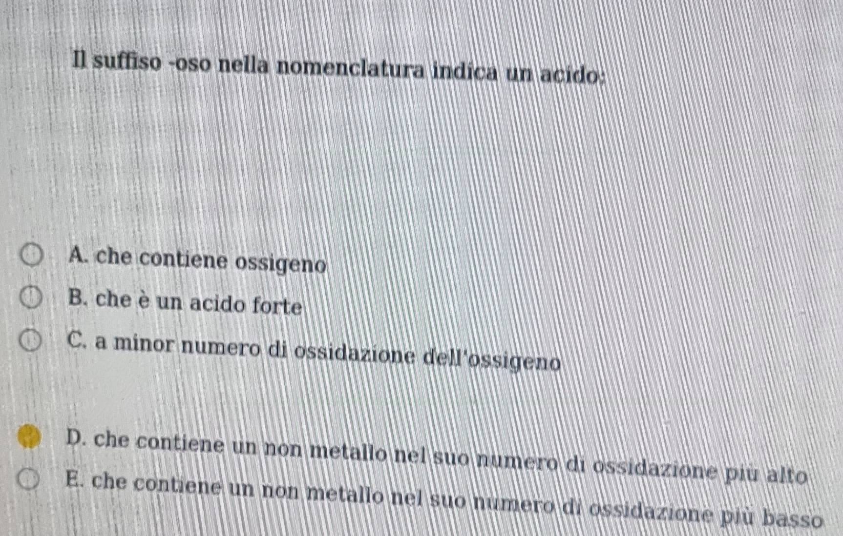 Il suffiso -oso nella nomenclatura indica un acido:
A. che contiene ossigeno
B. che è un acido forte
C. a minor numero di ossidazione dell’ossigeno
D. che contiene un non metallo nel suo numero di ossidazione più alto
E. che contiene un non metallo nel suo numero di ossidazione più basso