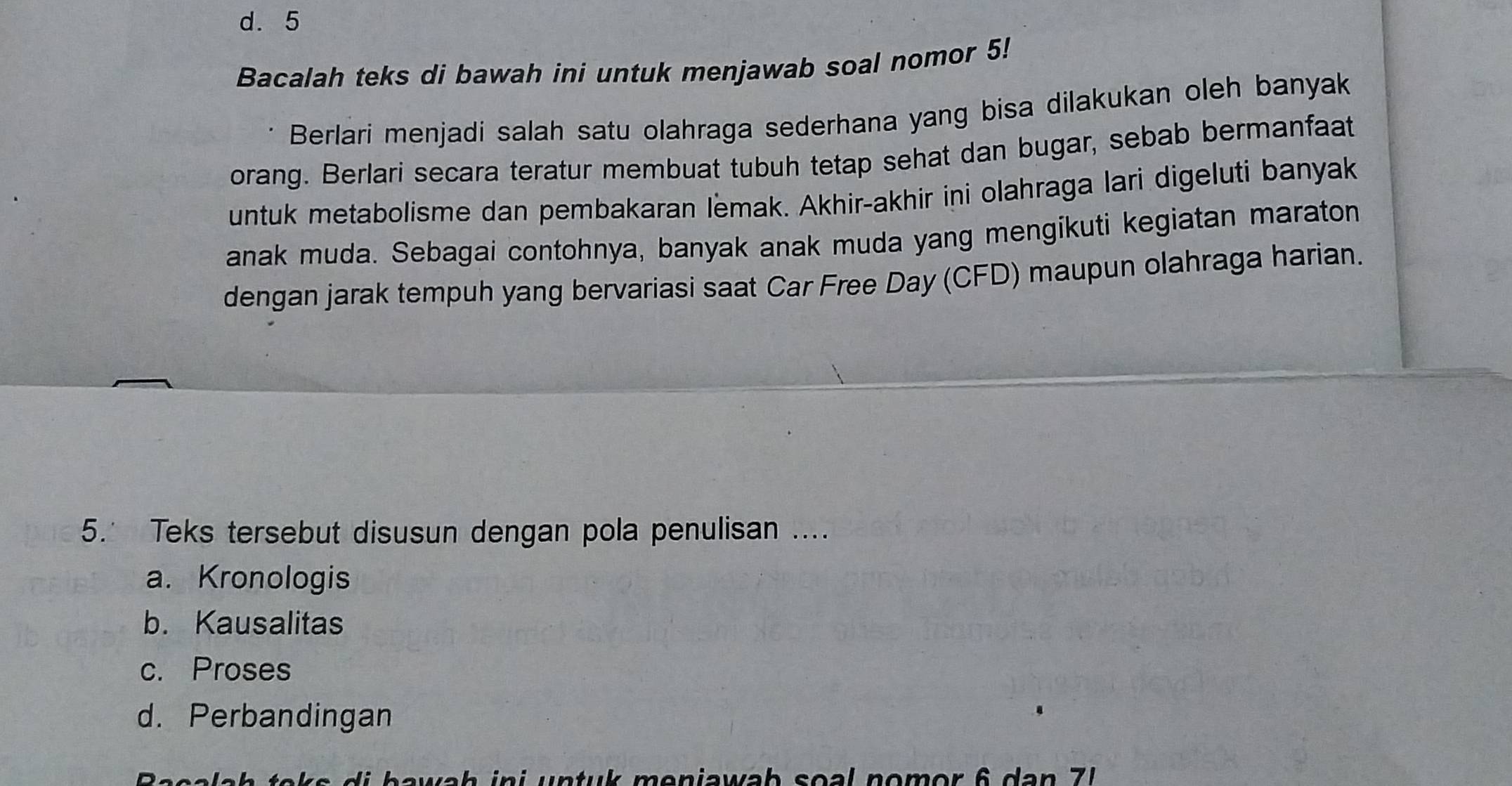 d. 5
Bacalah teks di bawah ini untuk menjawab soal nomor 5!
Berlari menjadi salah satu olahraga sederhana yang bisa dilakukan oleh banyak
orang. Berlari secara teratur membuat tubuh tetap sehat dan bugar, sebab bermanfaat
untuk metabolisme dan pembakaran lemak. Akhir-akhir ini olahraga lari digeluti banyak
anak muda. Sebagai contohnya, banyak anak muda yang mengikuti kegiatan maraton
dengan jarak tempuh yang bervariasi saat Car Free Day (CFD) maupun olahraga harian.
5. Teks tersebut disusun dengan pola penulisan ....
a. Kronologis
b. Kausalitas
c. Proses
d. Perbandingan
b w h n t u meniawab so l no m o r 6 d a n 7