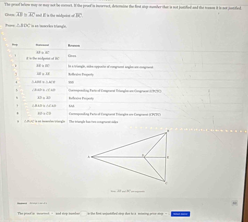 The proof below may or may not be correct. If the proof is incorrect, determine the first step number that is not justified and the reason it is not justified. 
Given: overline AB≌ overline AC and E is the midpoint of overline BC. 
Prove: △ BDC is an isosceles triangle. 
Step Statement Reason
overline AB≌ overline AC
Given 
1 E is the midpoint of BC
2 overline BE≌ overline EC In a triangle, sides opposite of congruent angles are congruent 
3 overline AE overline AE Reflexive Property 
4 △ ABE≌ △ ACE SSS 
5 ∠ BAD≌ ∠ CAD Corresponding Parts of Congruent Triangles are Congruent (CPCTC) 
6 overline AD≌ overline AD Reflexive Property 
7 △ BAD≌ △ CAD SAS 
8 overline BD≌ overline CD Corresponding Parts of Congruent Triangles are Congruent (CPCTC) 
9 △ BDC is an isosceles triangle The triangle has two congruent sides 
Note. AE and BC are segments 
Answer Actermpt i und of a 
The proof is incorrect √ and step number □ is the first unjustified step due to a missing prior step Suhmit Answer