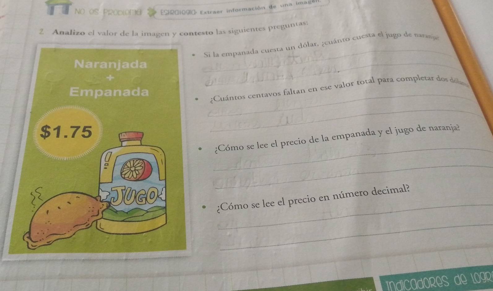 NO OS PRODLOFA ESIR0IOg Extraer información de una imagen 
2 Analizo el valor de la imagen y contesto las siguientes preguntas: 
_ 
Si la empanada cuesta un dólar, ¿cuánto cuesta el jugo de naranja 
_ 
_ 
¿Cuántos centavos faltan en ese valor total para completar dos dólar 
_ 
_ 
¿Cómo se lee el precio de la empanada y el jugo de naranja? 
_ 
_ 
¿Cómo se lee el precio en número decimal? 
_ 
dicadores de Lgr