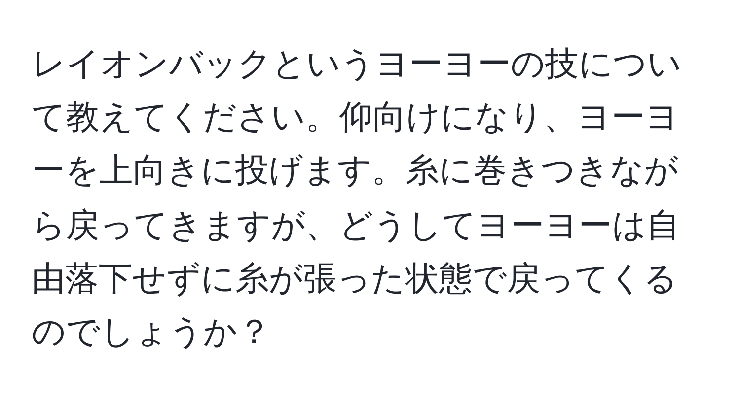 レイオンバックというヨーヨーの技について教えてください。仰向けになり、ヨーヨーを上向きに投げます。糸に巻きつきながら戻ってきますが、どうしてヨーヨーは自由落下せずに糸が張った状態で戻ってくるのでしょうか？