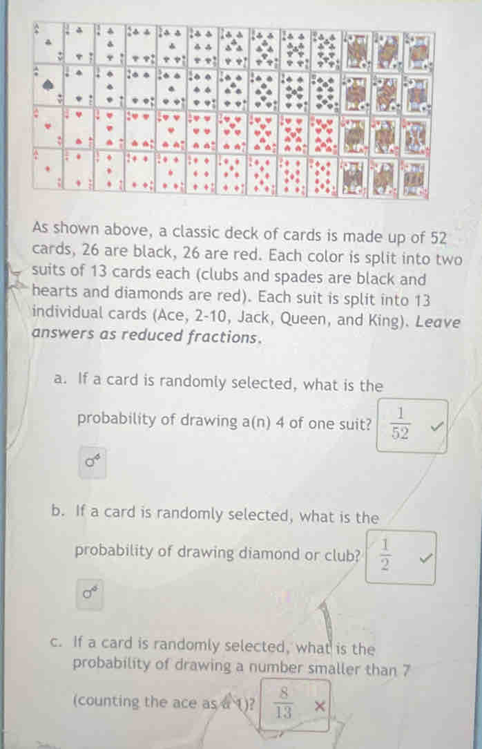 As shown above, a classic deck of cards is made up of 52
cards, 26 are black, 26 are red. Each color is split into two
suits of 13 cards each (clubs and spades are black and
hearts and diamonds are red). Each suit is split into 13
individual cards (Ace, 2 - 10, Jack, Queen, and King). Leave
answers as reduced fractions.
a. If a card is randomly selected, what is the
probability of drawing a(n) 4 of one suit?  1/52 
0^4
b. If a card is randomly selected, what is the
probability of drawing diamond or club?  1/2 
sigma^6
c. If a card is randomly selected, what is the
probability of drawing a number smaller than 7
(counting the ace as a ()?  8/13 *