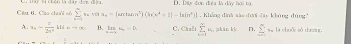 C. Dây bị chận là dây đơn điệu, D. Dây đơn điệu là dãy hội tu.
Câu 6. Cho chuỗi số sumlimits _(n=2)^(∈fty)u_n với u_n=(arctan n^5)(ln (n^4+1)-ln (n^4)). Khẳng định nào dưới đây không đúng?
A. u_nsim  π /2n^4  khī nto ∈fty. B. limlimits _nto ∈fty u_n=0. C. Chuỗi sumlimits _(n=1)^(∈fty)u_n phân kỳ. D. sumlimits _(n=1)^(∈fty)u_n là chuỗi số dương.