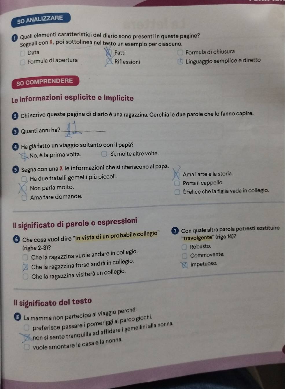 SO ANALIZZARE
Quali elementi caratteristici del diario sono presenti in queste pagine?
Segnali con X, poi sottolinea nel testo un esempio per ciascuno.
Data Fatti Formula di chiusura
Formula di apertura Riflessioni Linguaggio semplice e diretto
SO COMPRENDERE
Le informazioni esplicite e implicite
2 Chi scrive queste pagine di diario è una ragazzina. Cerchia le due parole che lo fanno capire.
3 Quanti anni ha?_
① Ha già fatto un viaggio soltanto con il papà?
No, è la prima volta. Sì, molte altre volte.
3 Segna con una X le informazioni che si riferiscono al papà.
Ha due fratelli gemelli più piccoli. Ama l'arte e la storia.
Non parla molto. Porta il cappello.
Ama fare domande. È felice che la figlia vada in collegio.
ll significato di parole o espressioni
6 Che cosa vuol dire “in vista di un probabile collegio” 7 Con quale altra parola potresti sostituire
“travolgente” (riga 14)?
(righe 2-3)?
Robusto.
Che la ragazzina vuole andare in collegio.
Commovente.
Che la ragazzina forse andrà in collegio.
Che la ragazzina visiterà un collegio. Impetuoso.
ll significato del testo
La mamma non partecipa al viaggio perché:
preferisce passare i pomeriggi al parco giochi.
non si sente tranquilla ad affidare i gemellini alla nonna.
vuole smontare la casa e la nonna.