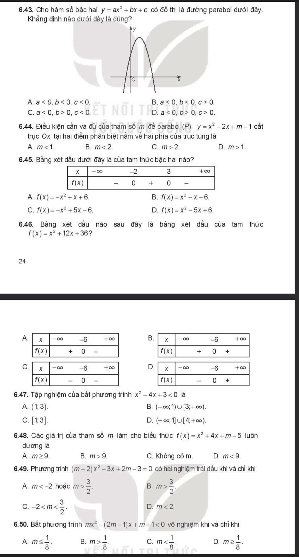 Cho hàm số bậc hai y=ax^2+bx+c có đồ thị là đường parabol dưới đây.
Khẳng định nào dưới đây là đúng?
A. a<0,b<0,c<0. B. a<0,b<0,c>0.
C. a<0,b>0,c<0. D. a<0,b>0,c>0.
6.44. Điều kiện cần và đủ của tham số m đề parabol (F y=x^2-2x+m-1 cắt
trục Ox tại hai điểm phân biệt nằm về hai phía của trục tung là
A. m<1. B. m<2. C. m>2. D. m>1.
6.45. Bảng xét dấu dưới đây là của tam thức bậc hai nào?
A. f(x)=-x^2+x+6. B. f(x)=x^2-x-6.
C. f(x)=-x^2+5x-6. D. f(x)=x^2-5x+6.
6.46. Bảng xét dấu nào sau đây là bảng xét dấu của tam thức
f(x)=x^2+12x+36
24
A 
 
 
 
6.47. Tập nghiệm của bất phương trình x^2-4x+3<0</tex> là
A. (1,3). B. (-∈fty ;1)∪ [3;+∈fty ).
D.
C. [1,3]. (-∈fty ;1]∪ [4;+∈fty ).
6.48. Các giá trị của tham số m làm cho biểu thức f(x)=x^2+4x+m-5 luôn
dương là
A. m≥ 9. B. m>9. C. Không có m. D. m<9.
6.49. Phương trình (m+2)x^2-3x+2m-3=0 có hai nghiệm trái dấu khi và chỉ khi
A. m hoặc m> 3/2 . m> 3/2 .
B.
C. -2
D. m<2.
6.50. Bất phương trình mx^2-(2m-1)x+m+1<0</tex> vô nghiệm khi và chỉ khi
A. m≤  1/8 . B. m> 1/8 . C. m D. m≥  1/8 .