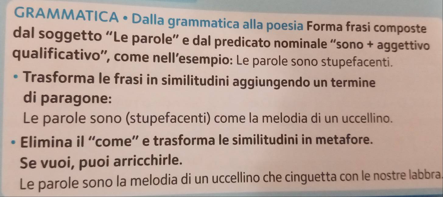 GRAMMATICA • Dalla grammatica alla poesia Forma frasi composte 
dal soggetto “Le parole” e dal predicato nominale “sono + aggettivo 
qualificativo', come nell’esempio: Le parole sono stupefacenti. 
Trasforma le frasi in similitudini aggiungendo un termine 
di paragone: 
Le parole sono (stupefacenti) come la melodia di un uccellino. 
Elimina il “come” e trasforma le similitudini in metafore. 
Se vuoi, puoi arricchirle. 
Le parole sono la melodia di un uccellino che cinguetta con le nostre labbra