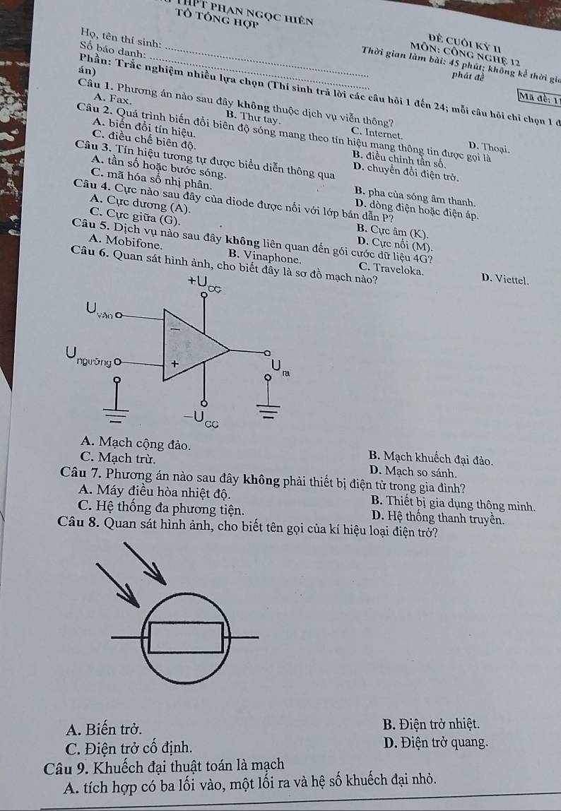 THPt phan ngọc hiên
Tổ Tông hợp
Họ, tên thí sinh
Đề cUôi Kỷ 11
MÔn: Công nghệ 12
Thời gian làm bài: 45 phút; không kể thời gia
án)
phát đề
Số báo danh: Phần: Trắc nghiệm nhiều lựa chọn (Thí sinh trả lời các câu hỏi 1 đến 24; mỗi câu hỏi chỉ chọn 1 ở
Ma đề: 11
Câu 1. Phương án nào sau đây không thuộc dịch vụ viễn thông?
A. Fax. B. Thư tay.
A. biến đồi tín hiệu.
Câu 2. Quá trình biến đồi biên độ sóng mang theo tín hiệu mang thông tin được gọi là D. Thoại.
C. Internet.
C. điều chế biên độ
B. điều chỉnh tần số,
Câu 3. Tín hiệu tương tự được biểu diễn thông qua
A. tần số hoặc bước sóng.
D. chuyển đổi điện trở.
C. mã hóa số nhị phân.
B. pha của sóng âm thanh.
Câu 4. Cực nào sau đây của diode được nối với lớp bán dẫn P?
D. dòng điện hoặc điện áp.
A. Cực dương (A). B. Cực âm (K).
C. Cực giữa (G).
D. Cực nối (M).
Câu 5. Dịch vụ nào sau đây không liên quan đến gói cước dữ liệu 4G? C. Traveloka.
A. Mobifone. B. Vinaphone.
Câu 6. Quan sát hình ảnh, cho biết mạch nào?
D. Viettel.
A. Mạch cộng đảo. B. Mạch khuếch đại đảo.
C. Mạch trừ. D. Mạch so sánh.
Câu 7. Phương án nào sau đây không phải thiết bị điện tử trong gia đình?
A. Máy điều hòa nhiệt độ. B. Thiết bị gia dụng thông minh.
C. Hệ thống đa phương tiện. D. Hệ thống thanh truyền.
Câu 8. Quan sát hình ảnh, cho biết tên gọi của kí hiệu loại điện trở?
A. Biến trở. B. Điện trở nhiệt.
C. Điện trở cố định. D. Điện trở quang.
Câu 9. Khuếch đại thuật toán là mạch
A. tích hợp có ba lối vào, một lối ra và hệ số khuếch đại nhỏ.