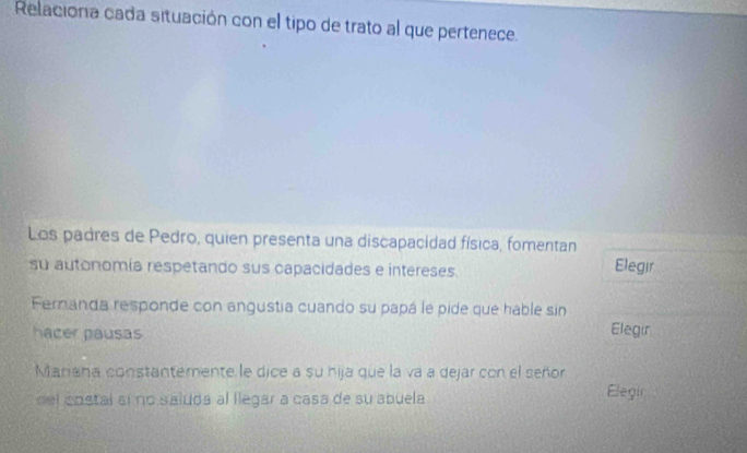 Relaciona cada situación con el tipo de trato al que pertenece. 
Los padres de Pedro, quien presenta una discapacidad física, fomentan 
su autonomía respetando sus capacidades e intereses. Elegir 
Fernanda responde con angustia cuando su papá le pide que hable sin 
hacer pausas 
Elegir 
Mariana constantemente le dice a su hija que la va a dejar con el señor 
del costal si no saluda al llegar a casa de su abuela 
Elegir