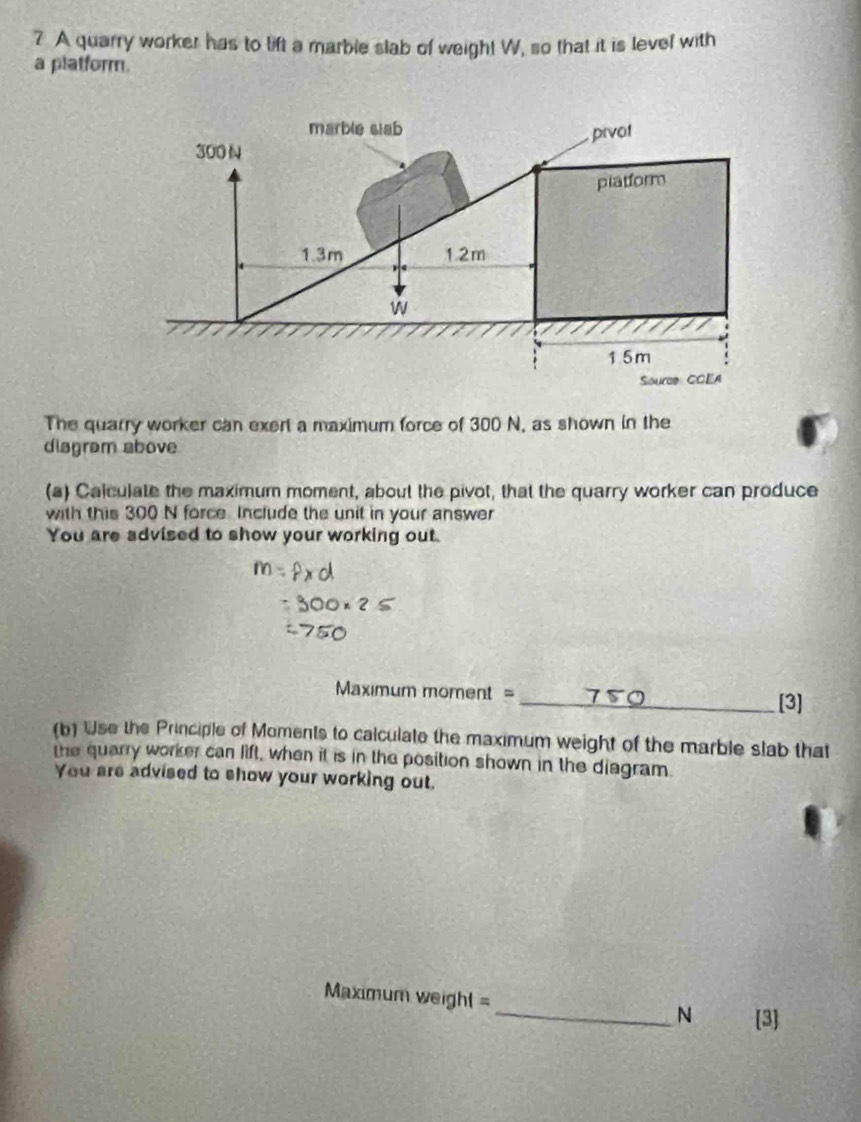 A quarry worker has to lift a marble slab of weigh! W, so that it is level with 
a platform. 
The quarry worker can exert a maximum force of 300 N, as shown in the 
diagram above 
(a) Calculate the maximum moment, about the pivot, that the quarry worker can produce 
with this 300 N force Include the unit in your answer 
You are advised to show your working out. 
Maximum moment =_ [3] 
(b) Use the Principle of Moments to calculate the maximum weight of the marble slab that 
the quarry worker can lift, when it is in the position shown in the diagram. 
You are advised to show your working out, 
Maximum weight = 
_N 3