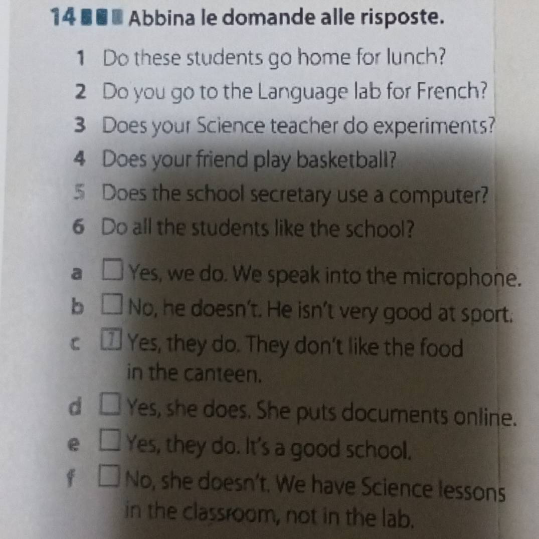 14 ■■ Abbina le domande alle risposte.
1 Do these students go home for lunch?
2 Do you go to the Language lab for French?
3 Does your Science teacher do experiments?
4 Does your friend play basketball?
5 Does the school secretary use a computer?
6 Do all the students like the school?
a □ Yes, we do. We speak into the microphone.
b □ No, he doesn't. He isn't very good at sport.
C * Yes, they do. They don't like the food
in the canteen.
d □ Yes, she does. She puts documents online.
e □ Yes, they do. It's a good school.
f □ No, she doesn't. We have Science lessons
in the classroom, not in the lab.