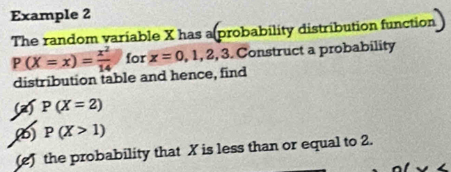 Example 2 
The random variable X has a probability distribution function
P(X=x)= x^2/14  for x=0,1,2,3 Construct a probability 
distribution table and hence, find 
(a) P(X=2)
() P(X>1)
(e) the probability that X is less than or equal to 2.