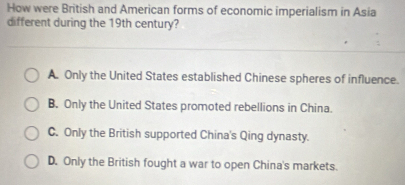 How were British and American forms of economic imperialism in Asia
different during the 19th century?
A. Only the United States established Chinese spheres of influence.
B. Only the United States promoted rebellions in China.
C. Only the British supported China's Qing dynasty.
D. Only the British fought a war to open China's markets.