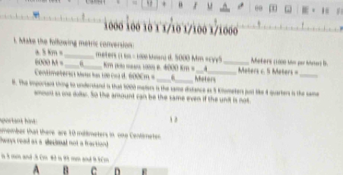 +
1 =
1000 100 10 1 1/10 1/100 1/1000
1. Make the following metric conversion: 
a. 5 km =_  _  meters (1 km = 1020 Mnen) d. 5000 Mm «cyy5 _ Meters (1000 Mm par Mater) B.
6000 M = _ ra drα maε 1000 θ. 4000 km = Meters 6. 5 Meters =
Centimeters ( Meerhạ 100 co d. 600Cm =_  Meters
_ 
8. The important thing to understand is that 5000 meters is the same distance as 5 Klometers just like 4 quarters is the same 
ammuni as one dollar. So the amount can be the same even if the unit is not. 
sportant hint: 
12 
member that there are 10 milimeters in one Centimeter
ways read as a decimal not a fraction? 
in 3 mm and . 3 cm #2 is 95 mm and 9.5cm
A B C D